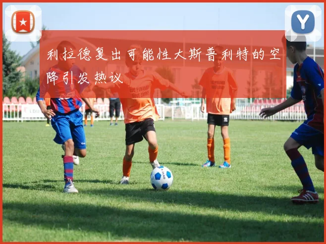 利拉德复出可能性大斯普利特的空降引发热议