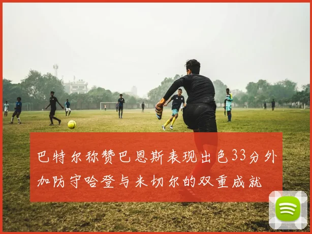 巴特尔称赞巴恩斯表现出色33分外加防守哈登与米切尔的双重成就