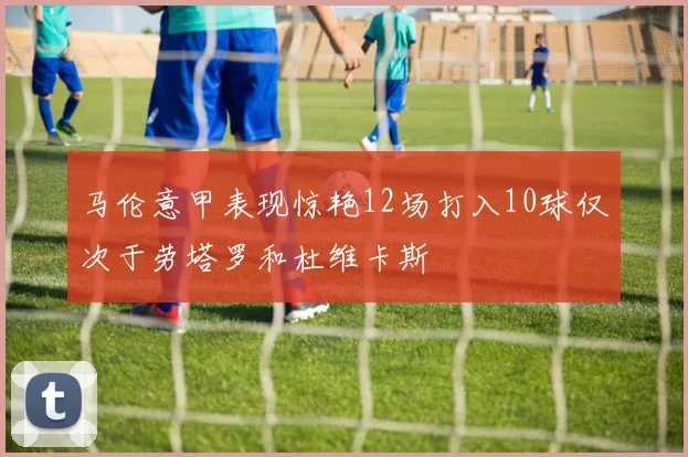 马伦意甲表现惊艳12场打入10球仅次于劳塔罗和杜维卡斯