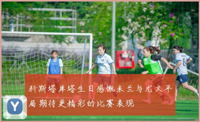 科斯塔库塔生日感慨米兰与尤文平局期待更精彩的比赛表现