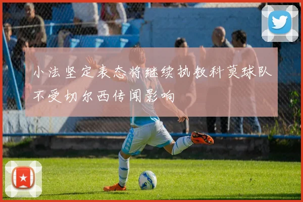 小法坚定表态将继续执教科莫球队不受切尔西传闻影响