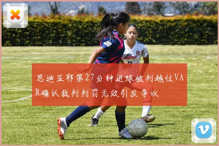 恩迪亚耶第27分钟进球被判越位VAR确认裁判判罚无效引发争议