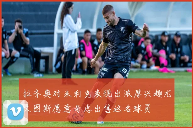 拉齐奥对米利克表现出浓厚兴趣尤文图斯愿意考虑出售这名球员